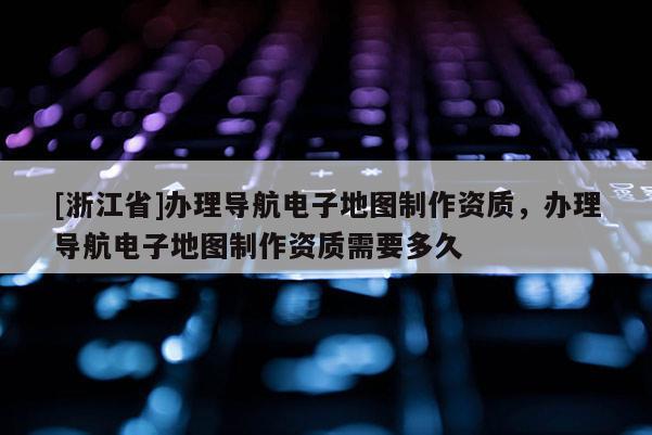 [浙江省]辦理導航電子地圖制作資質，辦理導航電子地圖制作資質需要多久