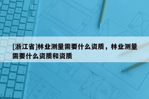 [浙江省]林業(yè)測量需要什么資質(zhì)，林業(yè)測量需要什么資質(zhì)和資質(zhì)