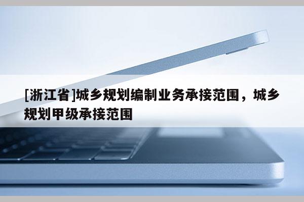 [浙江省]城鄉(xiāng)規(guī)劃編制業(yè)務承接范圍，城鄉(xiāng)規(guī)劃甲級承接范圍