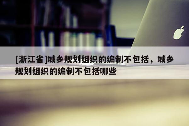 [浙江省]城鄉(xiāng)規(guī)劃組織的編制不包括，城鄉(xiāng)規(guī)劃組織的編制不包括哪些