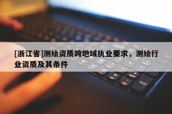 [浙江省]測(cè)繪資質(zhì)跨地域執(zhí)業(yè)要求，測(cè)繪行業(yè)資質(zhì)及其條件