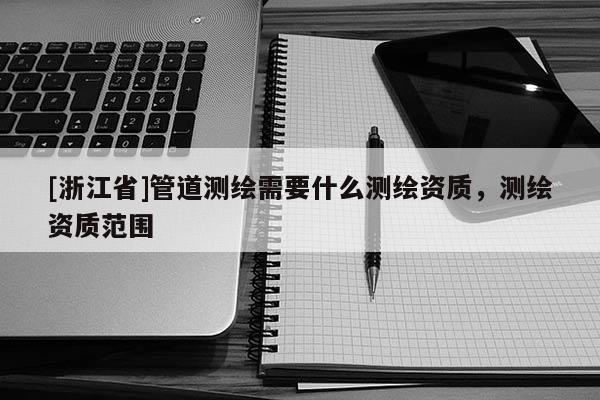 [浙江省]管道測(cè)繪需要什么測(cè)繪資質(zhì)，測(cè)繪資質(zhì)范圍