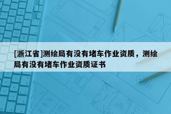 [浙江省]測繪局有沒有堵車作業(yè)資質(zhì)，測繪局有沒有堵車作業(yè)資質(zhì)證書