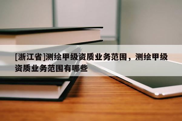 [浙江省]測(cè)繪甲級(jí)資質(zhì)業(yè)務(wù)范圍，測(cè)繪甲級(jí)資質(zhì)業(yè)務(wù)范圍有哪些