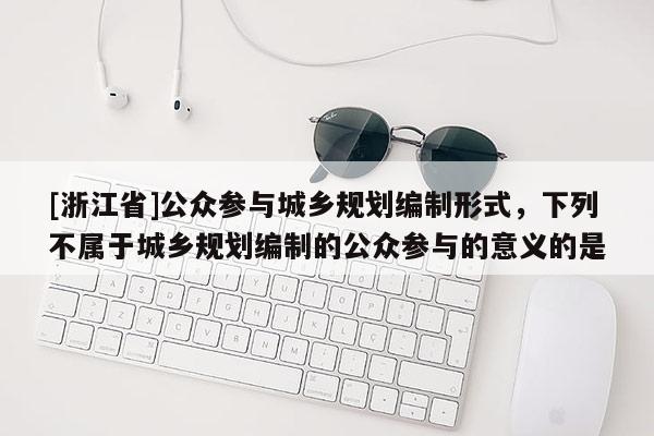 [浙江省]公眾參與城鄉(xiāng)規(guī)劃編制形式，下列不屬于城鄉(xiāng)規(guī)劃編制的公眾參與的意義的是