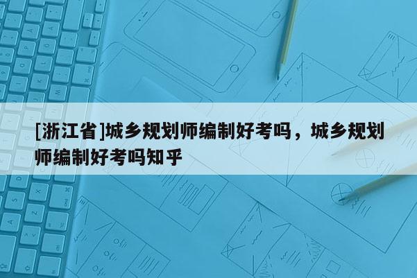 [浙江省]城鄉(xiāng)規(guī)劃師編制好考嗎，城鄉(xiāng)規(guī)劃師編制好考嗎知乎