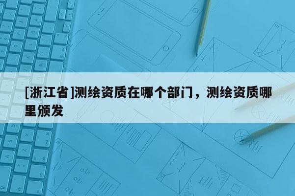 [浙江省]測(cè)繪資質(zhì)在哪個(gè)部門，測(cè)繪資質(zhì)哪里頒發(fā)