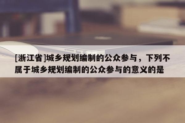 [浙江省]城鄉(xiāng)規(guī)劃編制的公眾參與，下列不屬于城鄉(xiāng)規(guī)劃編制的公眾參與的意義的是