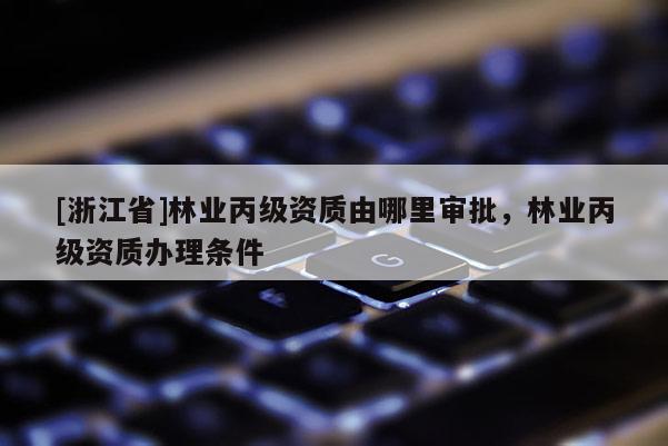 [浙江省]林業(yè)丙級資質(zhì)由哪里審批，林業(yè)丙級資質(zhì)辦理條件