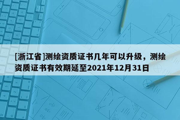 [浙江省]測繪資質(zhì)證書幾年可以升級，測繪資質(zhì)證書有效期延至2021年12月31日