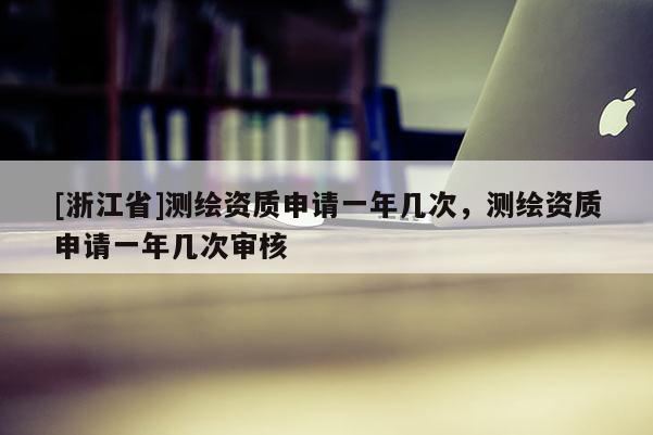 [浙江省]測(cè)繪資質(zhì)申請(qǐng)一年幾次，測(cè)繪資質(zhì)申請(qǐng)一年幾次審核