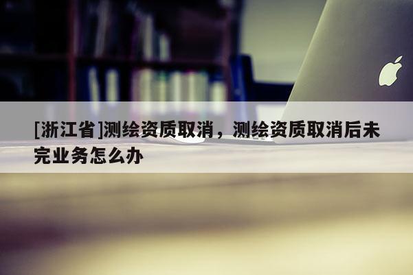 [浙江省]測繪資質(zhì)取消，測繪資質(zhì)取消后未完業(yè)務(wù)怎么辦