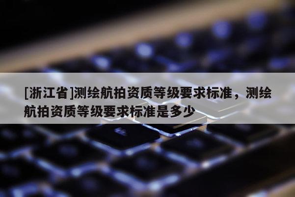 [浙江省]測(cè)繪航拍資質(zhì)等級(jí)要求標(biāo)準(zhǔn)，測(cè)繪航拍資質(zhì)等級(jí)要求標(biāo)準(zhǔn)是多少