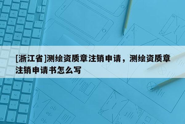 [浙江省]測繪資質(zhì)章注銷申請，測繪資質(zhì)章注銷申請書怎么寫