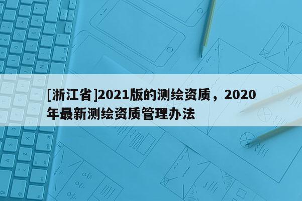 [浙江省]2021版的測(cè)繪資質(zhì)，2020年最新測(cè)繪資質(zhì)管理辦法