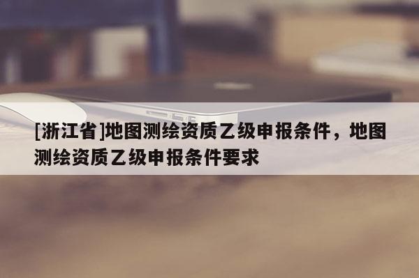 [浙江省]地圖測繪資質(zhì)乙級申報條件，地圖測繪資質(zhì)乙級申報條件要求