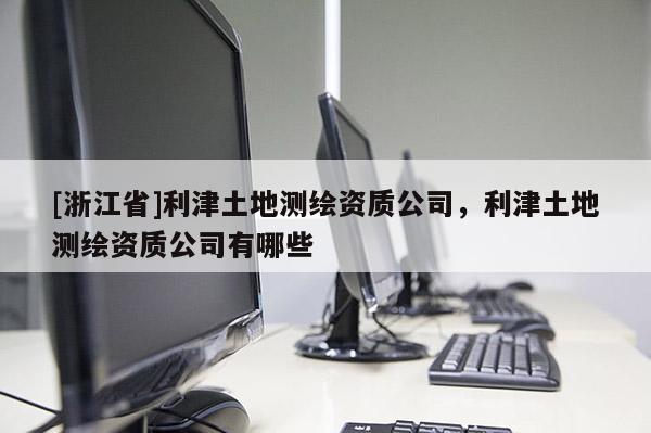 [浙江省]利津土地測(cè)繪資質(zhì)公司，利津土地測(cè)繪資質(zhì)公司有哪些