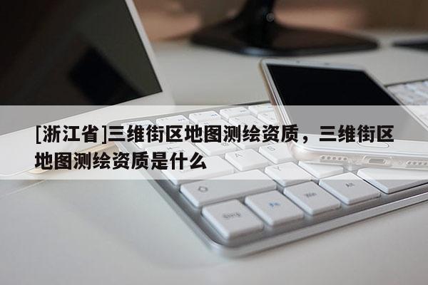 [浙江省]三維街區(qū)地圖測繪資質(zhì)，三維街區(qū)地圖測繪資質(zhì)是什么