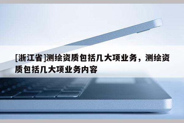 [浙江省]測繪資質(zhì)包括幾大項業(yè)務(wù)，測繪資質(zhì)包括幾大項業(yè)務(wù)內(nèi)容