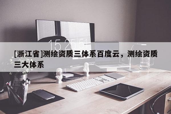 [浙江省]測繪資質(zhì)三體系百度云，測繪資質(zhì)三大體系