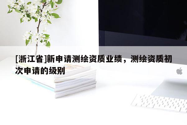 [浙江省]新申請測繪資質(zhì)業(yè)績，測繪資質(zhì)初次申請的級別