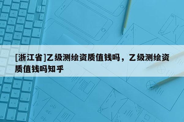 [浙江省]乙級測繪資質(zhì)值錢嗎，乙級測繪資質(zhì)值錢嗎知乎