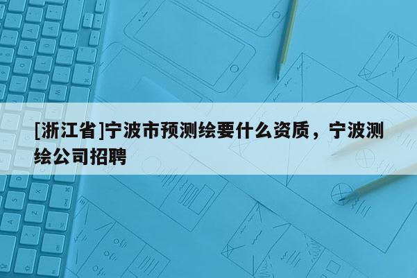 [浙江省]寧波市預(yù)測(cè)繪要什么資質(zhì)，寧波測(cè)繪公司招聘